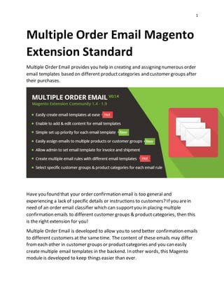 1
Multiple Order Email Magento
Extension Standard
Multiple Order Email provides you help in creating and assigning numerous order
email templates based on different productcategories and customer groups after
their purchases.
Have you found that your order confirmation email is too general and
experiencing a lack of specific details or instructions to customers? If you arein
need of an order email classifier which can supportyou in placing multiple
confirmation emails to different customer groups & productcategories, then this
is the right extension for you!
Multiple Order Email is developed to allow you to send better confirmation emails
to different customers at the sametime. The content of these emails may differ
fromeach other in customer groups or productcategories and you can easily
create multiple email templates in the backend. In other words, this Magento
module is developed to keep things easier than ever.
 