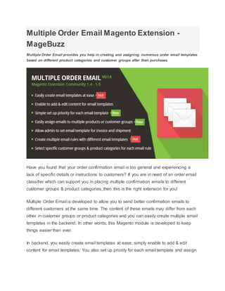 Multiple Order Email Magento Extension -
MageBuzz
Multiple Order Email provides you help in creating and assigning numerous order email templates
based on different product categories and customer groups after their purchases.
Have you found that your order confirmation email is too general and experiencing a
lack of specific details or instructions to customers? If you are in need of an order email
classifier which can support you in placing multiple confirmation emails to different
customer groups & product categories, then this is the right extension for you!
Multiple Order Email is developed to allow you to send better confirmation emails to
different customers at the same time. The content of these emails may differ from each
other in customer groups or product categories and you can easily create multiple email
templates in the backend. In other words, this Magento module is developed to keep
things easier than ever.
In backend, you easily create email templates at ease, simply enable to add & edit
content for email templates. You also set up priority for each email template and assign
 