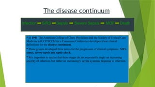  In 1991 The American College of Chest Physicians and the Society of Critical Care
Medicine (ACCP/SCCM) at a Consensus Conference developed clear clinical
definitions for the disease continuum.
 These groups developed three terms for the progression of clinical symptoms: SIRS,
sepsis, severe sepsis and septic shock.
 It is important to realise that these stages do not necessarily imply an increasing
severity of infection, but rather an increasingly severe systemic response to infection.
The disease continuum
Infection SIRS Sepsis Severe Sepsis MOF Death
 