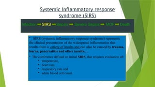 • SIRS (systemic inflammatory response syndrome) represents
the clinical presentation of the widespread inflammation that
results from a variety of insults and can also be caused by trauma,
burns, pancreatitis and other insults…
• The conference defined an initial SIRS, that requires evaluation of:
• temperature,
• heart rate,
• respiratory rate and
• white blood cell count.
Systemic inflammatory response
syndrome (SIRS)
Infection SIRS Sepsis Severe Sepsis MOF Death
 