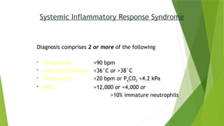 Systemic Inflammatory Response Syndrome
Diagnosis comprises 2 or more of the following:
• Tachycardia >90 bpm
• Core temperature <36°C or >38°C
• Tachypnoea >20 bpm or PaCO2 <4.2 kPa
• WCC >12,000 or <4,000 or
>10% immature neutrophils
 