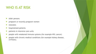 WHO IS AT RISK
 older persons
 pregnant or recently pregnant women
 neonates
 hospitalized patients
 patients in intensive care units
 people with weakened immune systems (for example HIV, cancer)
 people with chronic medical conditions (for example kidney disease,
cirrhosis).
 