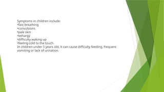 Symptoms in children include:
•fast breathing
•convulsions
•pale skin
•lethargy
•difficulty waking up
•feeling cold to the touch.
In children under 5 years old, it can cause difficulty feeding, frequent
vomiting or lack of urination.
 