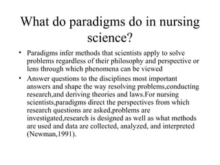 What do paradigms do in nursing
science?
• Paradigms infer methods that scientists apply to solve
problems regardless of their philosophy and perspective or
lens through which phenomena can be viewed
• Answer questions to the disciplines most important
answers and shape the way resolving problems,conducting
research,and deriving theories and laws.For nursing
scientists,paradigms direct the perspectives from which
research questions are asked,problems are
investigated,research is designed as well as what methods
are used and data are collected, analyzed, and interpreted
(Newman,1991).
 