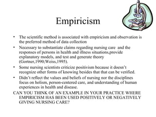 Empiricism
• The scientific method is associated with empiricism and observation is
the preferred method of data collection
• Necessary to substantiate claims regarding nursing care and the
responses of persons in health and illness situations,provide
explanatory models, and test and generate theory
(Gortner,1990;Weiss,1995).
• Some nursing scientists criticize positivism because it doesn’t
recognize other forms of knowing besides that that can be verified.
• Didn’t reflect the values and beliefs of nursing nor the disciplines
focus on holism, person-centered care, and understanding of human
experiences in health and disease.
CAN YOU THINK OF AN EXAMPLE IN YOUR PRACTICE WHERE
EMPIRICISM HAS BEEN USED POSITIVELY OR NEGATIVELY
GIVING NURSING CARE?
 