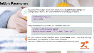You can define multiple parameters for a function by comma-separating them.
example below defines the function myFunc to take two parameters.
The parameters are used within the function's definition.
his function takes in one parameter, which is called name. When calling After defining
the function, you can call it as many times as needed.
JavaScript functions do not check the number of arguments received.
Multiple Parameters
function myFunc(x, y) {
// some code
}
function sayHello(name, age) {
document.write( name + " is " + age + " years old.");
}
 