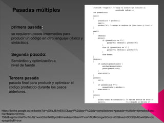 Pasadas múltiples
pasada final para producir y optimizar el
código producido durante los pasos
anteriores.
Segunda pasada:
primera pasada:
se requieren pasos intermedios para
producir un código en otro lenguaje (léxico y
sintáctico).
Semántico y optimización a
nivel de fuente
Tercera pasada
https://books.google.co.ve/books?id=yG6qJBAnE9UC&pg=PA2&lpg=PA2&dq=compiladores:+pasada+multiple+ejemplos&sou
rce=bl&ots=rsYKO-
75lM&sig=furJHePhuTmJW1wxnD2ohNGDyo0&hl=es&sa=X&ei=PFxsVbfKM4GmgwSOnoH4CQ&ved=0CCIQ6AEwAQ#v=on
epage&q&f=true
 