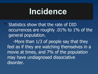Incidence
•

Statistics show that the rate of DID
occurrences are roughly .01% to 1% of the
general population.
-More than 1/3 of people say that they
feel as if they are watching themselves in a
movie at times, and 7% of the population
may have undiagnosed dissociative
disorder.

 