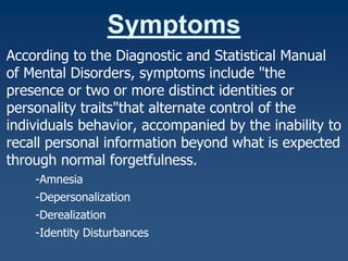 Symptoms
According to the Diagnostic and Statistical Manual
of Mental Disorders, symptoms include "the
presence or two or more distinct identities or
personality traits"that alternate control of the
individuals behavior, accompanied by the inability to
recall personal information beyond what is expected
through normal forgetfulness.
-Amnesia
-Depersonalization
-Derealization
-Identity Disturbances

 