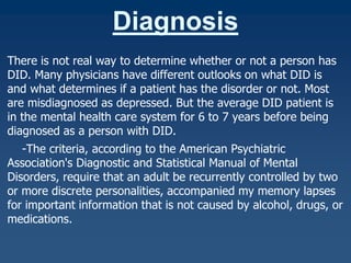 Diagnosis
There is not real way to determine whether or not a person has
DID. Many physicians have different outlooks on what DID is
and what determines if a patient has the disorder or not. Most
are misdiagnosed as depressed. But the average DID patient is
in the mental health care system for 6 to 7 years before being
diagnosed as a person with DID.
-The criteria, according to the American Psychiatric
Association's Diagnostic and Statistical Manual of Mental
Disorders, require that an adult be recurrently controlled by two
or more discrete personalities, accompanied my memory lapses
for important information that is not caused by alcohol, drugs, or
medications.

 