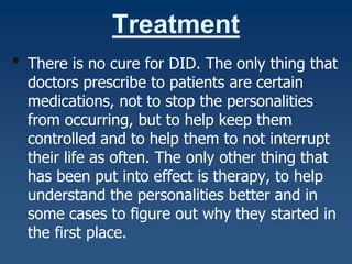 Treatment
•

There is no cure for DID. The only thing that
doctors prescribe to patients are certain
medications, not to stop the personalities
from occurring, but to help keep them
controlled and to help them to not interrupt
their life as often. The only other thing that
has been put into effect is therapy, to help
understand the personalities better and in
some cases to figure out why they started in
the first place.

 