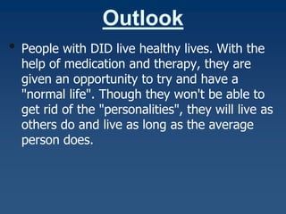 Outlook
•

People with DID live healthy lives. With the
help of medication and therapy, they are
given an opportunity to try and have a
"normal life". Though they won't be able to
get rid of the "personalities", they will live as
others do and live as long as the average
person does.

 