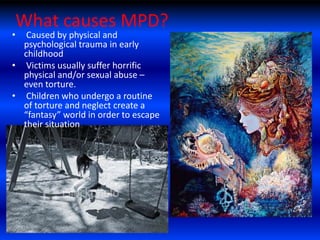 What causes MPD?
•  Caused by physical and
  psychological trauma in early
  childhood
• Victims usually suffer horrific
  physical and/or sexual abuse –
  even torture.
• Children who undergo a routine
  of torture and neglect create a
  “fantasy” world in order to escape
  their situation
 