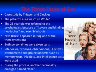 The Three Faces of Eve
• Case study by Thigpen and Cleckley
• The patient’s alias was “Eve White”
• The 25 year old was referred to the
  psychologists because of “severe and blinding
  headaches” and even blackouts
• “Eve Black” appeared during one of the
  therapy sessions
• Both personalities were given tests
• Interviews, hypnosis, observations, EEG tests,
  psychometric and projection tests such as
  memory tests, ink blots, and intelligence tests
  were used
• During the process, another personality
  emerged named “Jane”
 