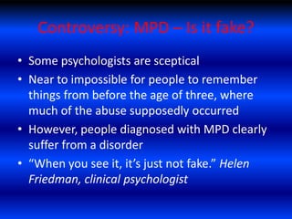 Controversy: MPD – Is it fake?
• Some psychologists are sceptical
• Near to impossible for people to remember
  things from before the age of three, where
  much of the abuse supposedly occurred
• However, people diagnosed with MPD clearly
  suffer from a disorder
• “When you see it, it’s just not fake.” Helen
  Friedman, clinical psychologist
 