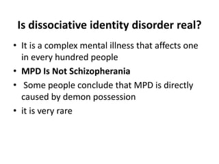Is dissociative identity disorder real?
• It is a complex mental illness that affects one
in every hundred people
• MPD Is Not Schizopherania
• Some people conclude that MPD is directly
caused by demon possession
• it is very rare
 
