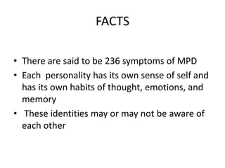 FACTS
• There are said to be 236 symptoms of MPD
• Each personality has its own sense of self and
has its own habits of thought, emotions, and
memory
• These identities may or may not be aware of
each other
 