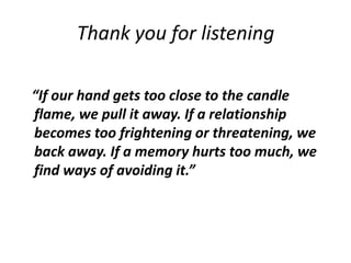 Thank you for listening
“If our hand gets too close to the candle
flame, we pull it away. If a relationship
becomes too frightening or threatening, we
back away. If a memory hurts too much, we
find ways of avoiding it.”
 