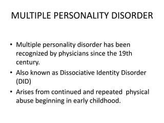 MULTIPLE PERSONALITY DISORDER
• Multiple personality disorder has been
recognized by physicians since the 19th
century.
• Also known as Dissociative Identity Disorder
(DID)
• Arises from continued and repeated physical
abuse beginning in early childhood.
 