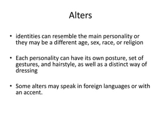 Alters
• identities can resemble the main personality or
they may be a different age, sex, race, or religion
• Each personality can have its own posture, set of
gestures, and hairstyle, as well as a distinct way of
dressing
• Some alters may speak in foreign languages or with
an accent.
 
