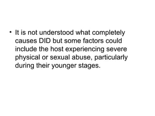 • It is not understood what completely
causes DID but some factors could
include the host experiencing severe
physical or sexual abuse, particularly
during their younger stages.
 