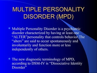 MULTIPLE PERSONALITY
DISORDER (MPD)
 Multiple

Personality Disorder is a psychiatric
disorder characterized by having at least one
“ALTER”personality that controls behavior.The
“alters” are said to occur spontaneously and
involuntarily and function more or less
independently of others.

 The

new diagnostic terminology of MPD,
according to DSM-IV is “Dissociative Identity
Disorder”

 