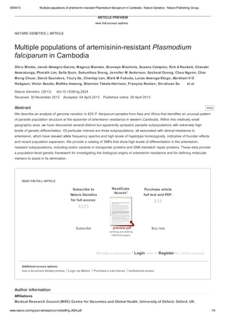 30/04/13 Multiple populations of artemisinin-resistant Plasmodium falciparum in Cambodia : Nature Genetics : Nature Publishing Group
www.nature.com/ng/journal/vaop/ncurrent/pdf/ng.2624.pdf 1/4
NATURE GENETICS | ARTICLE
ARTICLE PREVIEW
view full access options
Multiple populations of artemisinin-resistant Plasmodium
falciparum in Cambodia
Olivo Miotto, Jacob Almagro-Garcia, Magnus Manske, Bronwyn MacInnis, Susana Campino, Kirk A Rockett, Chanaki
Amaratunga, Pharath Lim, Seila Suon, Sokunthea Sreng, Jennifer M Anderson, Socheat Duong, Chea Nguon, Char
Meng Chuor, David Saunders, Youry Se, Chantap Lon, Mark M Fukuda, Lucas Amenga-Etego, Abraham V O
Hodgson, Victor Asoala, Mallika Imwong, Shannon Takala-Harrison, François Nosten, Xin-zhuan Su et al.
Nature Genetics (2013) doi:10.1038/ng.2624
Received 30 November 2012 Accepted 04 April 2013 Published online 28 April 2013
Abstract
We describe an analysis of genome variation in 825 P. falciparum samples from Asia and Africa that identifies an unusual pattern
of parasite population structure at the epicenter of artemisinin resistance in western Cambodia. Within this relatively small
geographic area, we have discovered several distinct but apparently sympatric parasite subpopulations with extremely high
levels of genetic differentiation. Of particular interest are three subpopulations, all associated with clinical resistance to
artemisinin, which have skewed allele frequency spectra and high levels of haplotype homozygosity, indicative of founder effects
and recent population expansion. We provide a catalog of SNPs that show high levels of differentiation in the artemisinin-
resistant subpopulations, including codon variants in transporter proteins and DNA mismatch repair proteins. These data provide
a population-level genetic framework for investigating the biological origins of artemisinin resistance and for defining molecular
markers to assist in its elimination.
READ THE FULL ARTICLE
Already a subscriber? Login now or Register for online access.
Additional access options:
Use a document delivery service Login via Athens Purchase a site license Institutional access
Author information
Affiliations
Medical Research Council (MRC) Centre for Genomics and Global Health, University of Oxford, Oxford, UK.
Subscribe to
Nature Genetics
for full access:
$225
Subscribe
*printing and sharing
restrictions apply
ReadCube
Access*
Purchase article
full text and PDF:
$32
Buy now
Print
 