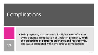 Complications
17
• Twin pregnancy is associated with higher rates of almost
every potential complication of singleton pregnancy, with
the exceptions of postterm pregnancy and macrosomia,
and is also associated with some unique complications
2/01/2023
 