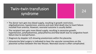 Twin–twin transfusion
syndrome
24
• The donor twin gets less blood supply, resulting in growth restriction,
oligohydramnios, hypotension, anemia and even fetal death due to heart failure
resulted from anemia. However, neonatal outcome is usually better.
• The recipient twin gets more blood supply, resulting in excessive growth,
hypertension, polyhydramnios, polycythemia and fetal death due to congestive heart
failure due to overperfusion.
• Diagnosis by doppler U/S showing anastomosis within the placenta.
• Intrauterine fetal surgery is indicated to laser the vascular connections on the
placental surface between the two fetuses. Neonatal course is often complicated.
2/01/2023
 