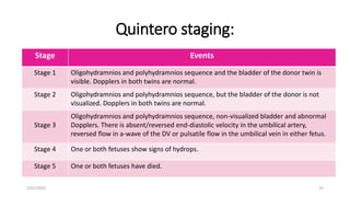 Quintero staging:
Stage Events
Stage 1 Oligohydramnios and polyhydramnios sequence and the bladder of the donor twin is
visible. Dopplers in both twins are normal.
Stage 2 Oligohydramnios and polyhydramnios sequence, but the bladder of the donor is not
visualized. Dopplers in both twins are normal.
Stage 3
Oligohydramnios and polyhydramnios sequence, non-visualized bladder and abnormal
Dopplers. There is absent/reversed end-diastolic velocity in the umbilical artery,
reversed flow in a-wave of the DV or pulsatile flow in the umbilical vein in either fetus.
Stage 4 One or both fetuses show signs of hydrops.
Stage 5 One or both fetuses have died.
2/01/2023 25
 