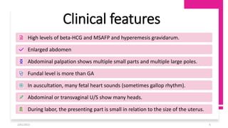 2/01/2023 6
Clinical features
High levels of beta-HCG and MSAFP and hyperemesis gravidarum.
Enlarged abdomen
Abdominal palpation shows multiple small parts and multiple large poles.
Fundal level is more than GA
In auscultation, many fetal heart sounds (sometimes gallop rhythm).
Abdominal or transvaginal U/S show many heads.
During labor, the presenting part is small in relation to the size of the uterus.
 