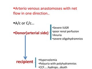 Arterio venous anastomoses with net
flow in one direction..

A/c or C/c…
                         •Severe IUGR
                         •poor renal perfusion
Donor(arterial side)    •Anuria
                         •severe oligohydramnios




               •Hypervolemia
 recipient     •Polyuria with polyhydramnios
               •CCF…..hydrops…death
 