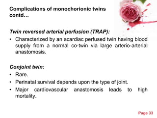Complications of monochorionic twins
contd…
Twin reversed arterial perfusion (TRAP):
• Characterized by an acardiac perfused twin having blood
supply from a normal co-twin via large arterio-arterial
anastomosis.

Conjoint twin:
• Rare.
• Perinatal survival depends upon the type of joint.
• Major cardiovascular anastomosis leads to
mortality.
Powerpoint Templates

high

Page 33

 