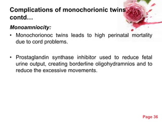 Complications of monochorionic twins
contd…
Monoamniocity:
• Monochorionoc twins leads to high perinatal mortality
due to cord problems.
• Prostaglandin synthase inhibitor used to reduce fetal
urine output, creating borderline oligohydramnios and to
reduce the excessive movements.

Powerpoint Templates

Page 36

 