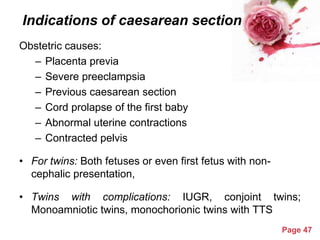 Indications of caesarean section
Obstetric causes:
– Placenta previa
– Severe preeclampsia
– Previous caesarean section
– Cord prolapse of the first baby
– Abnormal uterine contractions
– Contracted pelvis
• For twins: Both fetuses or even first fetus with noncephalic presentation,

• Twins with complications: IUGR, conjoint twins;
Monoamniotic twins, monochorionic twins with TTS
Powerpoint Templates

Page 47

 