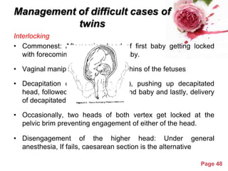 Management of difficult cases of
twins
Interlocking
• Commonest: Aftercoming head of first baby getting locked
with forecoming head of second baby.
• Vaginal manipulation to separate chins of the fetuses
• Decapitation of first baby (dead), pushing up decapitated
head, followed by delivery of second baby and lastly, delivery
of decapitated head.
• Occasionally, two heads of both vertex get locked at the
pelvic brim preventing engagement of either of the head.

• Disengagement of the higher head: Under general
anesthesia, If fails, caesarean section is the alternative
Powerpoint Templates

Page 48

 