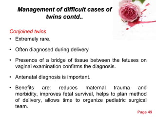 Management of difficult cases of
twins contd..
Conjoined twins
• Extremely rare.
• Often diagnosed during delivery
• Presence of a bridge of tissue between the fetuses on
vaginal examination confirms the diagnosis.
• Antenatal diagnosis is important.
• Benefits
are:
reduces
maternal
trauma
and
morbidity, improves fetal survival, helps to plan method
of delivery, allows time to organize pediatric surgical
team.
Powerpoint Templates

Page 49

 