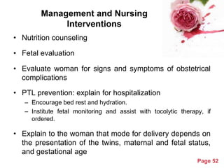 Management and Nursing
Interventions
• Nutrition counseling
• Fetal evaluation
• Evaluate woman for signs and symptoms of obstetrical
complications
• PTL prevention: explain for hospitalization
– Encourage bed rest and hydration.
– Institute fetal monitoring and assist with tocolytic therapy, if
ordered.

• Explain to the woman that mode for delivery depends on
the presentation of the twins, maternal and fetal status,
and gestational age
Powerpoint Templates

Page 52

 