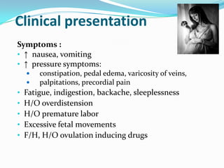 Clinical presentation
Symptoms :
• ↑ nausea, vomiting
• ↑ pressure symptoms:



•
•
•
•
•

constipation, pedal edema, varicosity of veins,
palpitations, precordial pain

Fatigue, indigestion, backache, sleeplessness
H/O overdistension
H/O premature labor
Excessive fetal movements
F/H, H/O ovulation inducing drugs

 