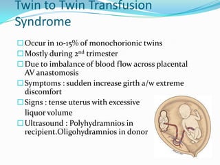 Twin to Twin Transfusion
Syndrome
 Occur in 10-15% of monochorionic twins
 Mostly during 2nd trimester
 Due to imbalance of blood flow across placental

AV anastomosis
 Symptoms : sudden increase girth a/w extreme
discomfort
 Signs : tense uterus with excessive
liquor volume
 Ultrasound : Polyhydramnios in
recipient.Oligohydramnios in donor

 
