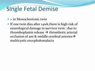 Single Fetal Demise
 > in Monochorionic twin

 If one twin dies after 14wk,there is high risk of

neurological damage to survivor twin : due to
thromboplastin release  thrombotic arterial
occlusion of ant & middle cerebral arteries
multicystic encephalomalacia

 