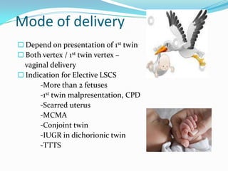 Mode of delivery
 Depend on presentation of 1st twin
 Both vertex / 1st twin vertex –

vaginal delivery
 Indication for Elective LSCS
-More than 2 fetuses
-1st twin malpresentation, CPD
-Scarred uterus
-MCMA
-Conjoint twin
-IUGR in dichorionic twin
-TTTS

 
