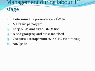 Management during labour 1st
stage
1.

2.
3.
4.
5.
6.

Determine the presentation of 1st twin
Maintain partogram
Keep NBM and establish IV line
Blood grouping and cross matched
Continous intrapartum twin CTG monitoring
Analgesic

 
