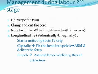 Management during labour 2nd
stage
1. Delivery of 1st twin

2. Clamp and cut the cord
3. Note lie of the 2nd twin (delivered within 20 min)
4. Longitudinal lie (abdominally & vaginally) :

Start 2 units of pitocin IV drip
Cephalic  Fix the head into pelvisARM &
deliver the fetus
Breech  Assisted breech delivery, Breech
extraction

 