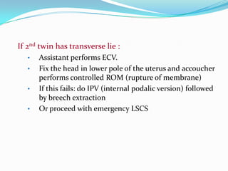 If 2nd twin has transverse lie :
•
•
•
•

Assistant performs ECV.
Fix the head in lower pole of the uterus and accoucher
performs controlled ROM (rupture of membrane)
If this fails: do IPV (internal podalic version) followed
by breech extraction
Or proceed with emergency LSCS

 