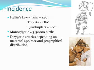 Incidence
 Hellin’s Law – Twin = 1:80

Triplets = 1:80²
Quadruplets = 1:80³
 Monozygotic = 3-5/1000 births
 Dizygotic = varies depending on
maternal age, race and geographical
distribution

 