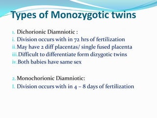 Types of Monozygotic twins
1. Dichorionic Diamniotic :
i. Division occurs with in 72 hrs of fertilization
ii. May have 2 diff placentas/ single fused placenta
iii.Difficult to differentiate form dizygotic twins
iv.Both babies have same sex
2. Monochorionic Diamniotic:
I. Division occurs with in 4 – 8 days of fertilization

 