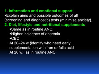 1. Information and emotional support
Explain aims and possible outcomes of all
(screening and diagnostic) tests {minimise anxiety}.
2. Diet, lifestyle and nutritional supplements
Same as in routine ANC.
Higher incidence of anaemia
CBC
At 20–24 w {identify who need early
supplementation with iron or folic acid
At 28 w: as in routine ANC
 