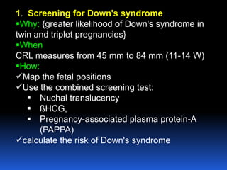 1. Screening for Down's syndrome
Why: {greater likelihood of Down's syndrome in
twin and triplet pregnancies}
When
CRL measures from 45 mm to 84 mm (11-14 W)
How:
Map the fetal positions
Use the combined screening test:
 Nuchal translucency
 ßHCG,
 Pregnancy-associated plasma protein-A
(PAPPA)
calculate the risk of Down's syndrome
 