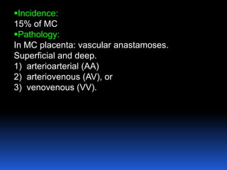 Incidence:
15% of MC
Pathology:
In MC placenta: vascular anastamoses.
Superficial and deep.
1) arterioarterial (AA)
2) arteriovenous (AV), or
3) venovenous (VV).
 